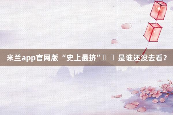 米兰app官网版 “史上最挤”⁉️是谁还没去看？