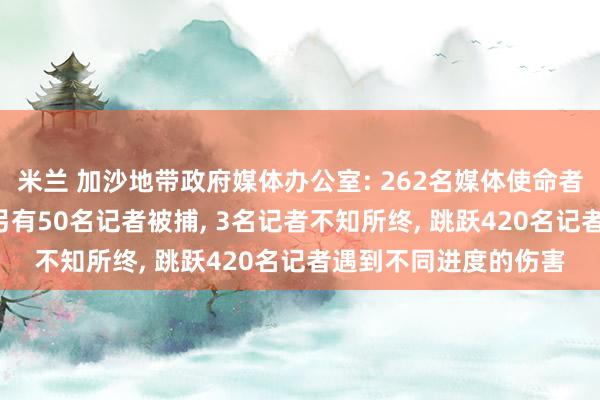 米兰 加沙地带政府媒体办公室: 262名媒体使命者在以军四肢中遭难， 另有50名记者被捕， 3名记者不知所终， 跳跃420名记者遇到不同进度的伤害