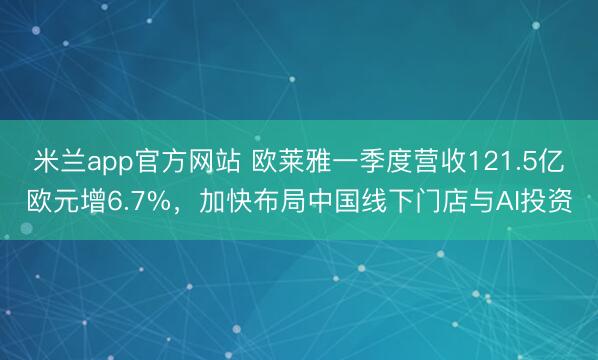 米兰app官方网站 欧莱雅一季度营收121.5亿欧元增6.7%，加快布局中国线下门店与AI投资