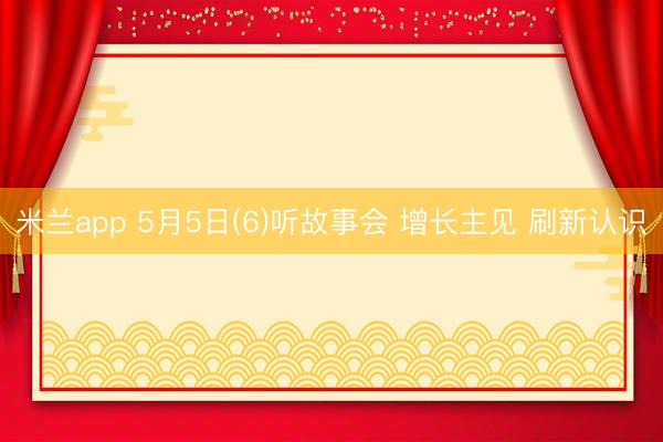 米兰app 5月5日(6)听故事会 增长主见 刷新认识