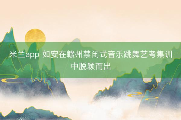 米兰app 如安在赣州禁闭式音乐跳舞艺考集训中脱颖而出