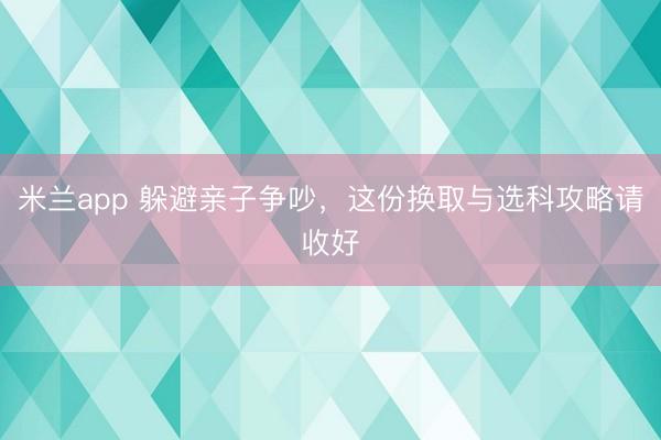 米兰app 躲避亲子争吵，这份换取与选科攻略请收好