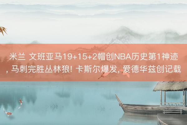 米兰 文班亚马19+15+2帽创NBA历史第1神迹， 马刺完胜丛林狼! 卡斯尔爆发， 爱德华兹创记载