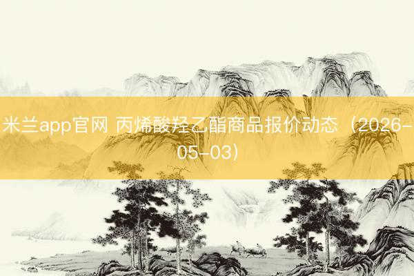 米兰app官网 丙烯酸羟乙酯商品报价动态（2026-05-03）