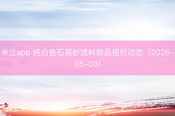 米兰app 纯白色石英砂滤料商品报价动态（2026-05-03）