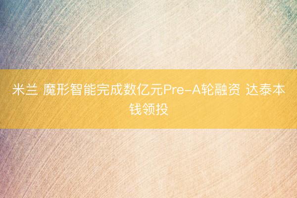 米兰 魔形智能完成数亿元Pre-A轮融资 达泰本钱领投