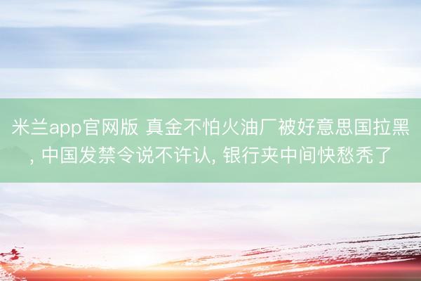 米兰app官网版 真金不怕火油厂被好意思国拉黑， 中国发禁令说不许认， 银行夹中间快愁秃了