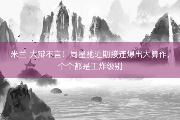米兰 大辩不言！周星驰近期接连爆出大算作，个个都是王炸级别
